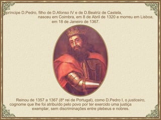 O príncipe D.Pedro, filho de D.Afonso IV e de D.Beatriz de Castela,  nasceu em Coimbra, em 8 de Abril de 1320 e morreu em Lisboa,  em 18 de Janeiro de 1367.   Reinou de 1357 a 1367 (8º rei de Portugal), como D.Pedro I, o  justiceiro ,  cognome que lhe foi atribuído pelo povo por ter exercido uma justiça  exemplar, sem discriminações entre plebeus e nobres.  