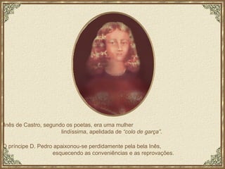 Inês de Castro, segundo os poetas, era uma mulher  lindíssima, apelidada de  “colo de garça” .  O príncipe D. Pedro apaixonou-se perdidamente pela bela Inês,  esquecendo as conveniências e as reprovações.  