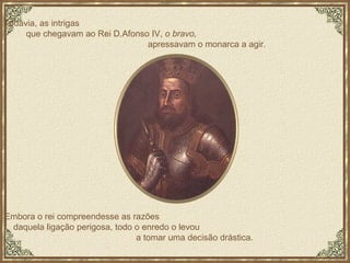 Embora o rei compreendesse as razões  daquela ligação perigosa, todo o enredo o levou  a tomar uma decisão drástica.  Todavia, as intrigas  que chegavam ao Rei D.Afonso IV,  o bravo,   apressavam o monarca a agir.  