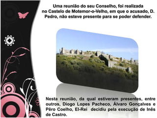 Uma reunião do seu Conselho, foi realizada
no Castelo de Motemor-o-Velho, em que o acusado, D.
Pedro, não esteve presente para se poder defender.
Nesta reunião, da qual estiveram presentes, entre
outros, Diogo Lopes Pacheco, Álvaro Gonçalves e
Pêro Coelho, El-Rei decidiu pela execução de Inês
de Castro.
 