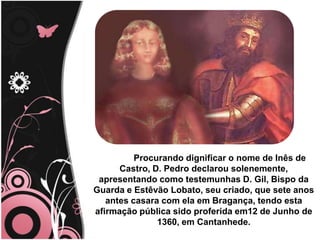 Procurando dignificar o nome de Inês de
Castro, D. Pedro declarou solenemente,
apresentando como testemunhas D. Gil, Bispo da
Guarda e Estêvão Lobato, seu criado, que sete anos
antes casara com ela em Bragança, tendo esta
afirmação pública sido proferida em12 de Junho de
1360, em Cantanhede.
 