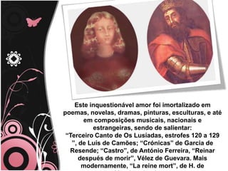 Este inquestionável amor foi imortalizado em
poemas, novelas, dramas, pinturas, esculturas, e até
em composições musicais, nacionais e
estrangeiras, sendo de salientar:
“Terceiro Canto de Os Lusíadas, estrofes 120 a 129
”, de Luís de Camões; “Crónicas” de Garcia de
Resende; “Castro”, de António Ferreira, “Reinar
después de morir”, Vélez de Guevara. Mais
modernamente, “La reine mort”, de H. de
 