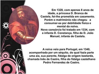 .
Em 1328, com apenas 8 anos de
idade, a princesa D. Branca de
Castela, foi-lhe prometida em casamento.
Porém o matrimónio não chegou a
consumar-se por debilidade física e
mental da noiva.
Novo consórcio foi tratado em 1334, com
a infanta D. Constança, filha de D. João
Manuel, infante de Castela.
A noiva veio para Portugal, em 1340,
acompanhada por um séquito, do qual fazia parte
uma aia, sua parente, fidalga de origem bastarda,
chamada Inês de Castro, filha do fidalgo castelhano
Pedro Fernandez de Castro.
 
