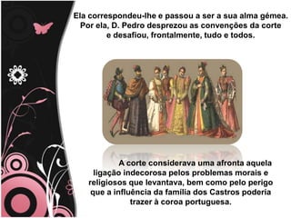 Title
Ela correspondeu-lhe e passou a ser a sua alma gémea.
Por ela, D. Pedro desprezou as convenções da corte
e desafiou, frontalmente, tudo e todos.
A corte considerava uma afronta aquela
ligação indecorosa pelos problemas morais e
religiosos que levantava, bem como pelo perigo
que a influência da família dos Castros poderia
trazer à coroa portuguesa.
 