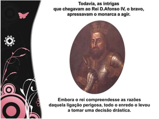 Todavia, as intrigas
que chegavam ao Rei D.Afonso IV, o bravo,
apressavam o monarca a agir.
Embora o rei compreendesse as razões
daquela ligação perigosa, todo o enredo o levou
a tomar uma decisão drástica.
 