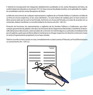 14
f. Solicitar la incorporación de integrantes debidamente acreditados en las Juntas Receptoras de Votos, de
conformidad a lo indicado en el artículo 191 C.E. Estas mismas facultades tendrán, en lo aplicable, los vigilan-
tes acreditados ante las Juntas Receptoras de Votos.
La falta de concurrencia de cualquier representante o vigilante de un Partido Político o Coalición o la falta de
su firma en el acta respectiva, en los casos del literal c, no será motivo de nulidad, pero se hará constar en
dicha acta la razón por la cual no fue firmada. Asimismo, en el caso de firmarla y no estar de acuerdo con su
contenido, deberá manifestar su inconformidad en la misma acta (Art. 128 C.E.).
Privación de funciones: los representantes o vigilantes de los Partidos Políticos o Coaliciones, que inter-
rumpan gravemente de palabra o de obra, las funciones de los Organismos Electorales o interfieran el desar-
rollo del proceso eleccionario, serán privados de su función sin trámite alguno y sustituidos inmediatamente
por el suplente, quién para el efecto deberá mantenerse en el lugar respectivo sin derecho a intervenir, hasta
en tanto el representante propietario no se haya retirado.
Todo lo ocurrido se hará constar en acta, inmediatamente se dará cuenta al Tribunal y al Fiscal Electoral para
su conocimiento (Art. 129 C.E.).
 