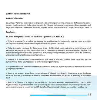 15
Junta de Vigilancia Electoral
Carácter y funciones
La Junta de Vigilancia Electoral, es un organismo de carácter permanente, encargado de fiscalizar las activi-
dades y funcionamientos de las dependencias del Tribunal, de los organismos electorales temporales, y el
Registro Nacional de las Personas Naturales, bajo los términos señalados en el Código Electoral (Art. 131 C.E.).
Facultades
La Junta de Vigilancia tendrá las facultades siguientes (Art. 135 C.E.):
o Vigilar la organización, actualización, depuración y publicación del registro electoral, así como la emisión
de los padrones electorales elaborados por el Tribunal Supremo Electoral;
o Vigilar la emisión y entrega del Documento Único de Identidad, tanto en territorio nacional como en el
extranjero, a través de sus directores o directoras o delegados o delegadas; asimismo, vigilar y fiscalizar los
sistemas del Registro Nacional de las Personas Naturales y del Registro del Documento Único de Identidad,
y lo concerniente a la elaboración de los mismos.
o Acceso a la información y documentación que lleve el Tribunal, cuando fuere necesario, para el
cumplimiento de las facultades que le confiere el Código Electoral;
o Proponer alTribunal las medidas necesarias tendientes a mejorar, agilizar y garantizar la pureza del sistema
y del proceso electoral;
o Asistir a las sesiones a que fuere convocada por el Tribunal, con derecho únicamente a voz. Cualquier
situación anormal que establezca, deberán ponerla en conocimiento por escrito al Tribunal y al fiscal elec-
toral;
o Solicitar al Tribunal, o al Registro Nacional de las Personas Naturales según sea el caso, cuando así lo
hayan decidido mayoritariamente, para que convoque a sesión y conozca sobre los puntos que estime con-
venientes someter a su conocimiento. El Tribunal o el Registro según el caso, convocará en un plazo no
 
