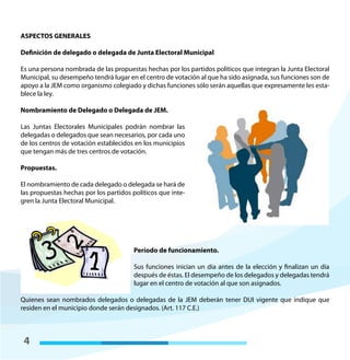 4
ASPECTOS GENERALES
Definición de delegado o delegada de Junta Electoral Municipal
Es una persona nombrada de las propuestas hechas por los partidos políticos que integran la Junta Electoral
Municipal, su desempeño tendrá lugar en el centro de votación al que ha sido asignada, sus funciones son de
apoyo a la JEM como organismo colegiado y dichas funciones sólo serán aquellas que expresamente les esta-
blece la ley.
Nombramiento de Delegado o Delegada de JEM.
Las Juntas Electorales Municipales podrán nombrar las
delegadas o delegados que sean necesarios, por cada uno
de los centros de votación establecidos en los municipios
que tengan más de tres centros de votación.
Propuestas.
El nombramiento de cada delegado o delegada se hará de
las propuestas hechas por los partidos políticos que inte-
gren la Junta Electoral Municipal.
Período de funcionamiento.
Sus funciones inician un día antes de la elección y finalizan un día
después de éstas. El desempeño de los delegados y delegadas tendrá
lugar en el centro de votación al que son asignados.
Quienes sean nombrados delegados o delegadas de la JEM deberán tener DUI vigente que indique que
residen en el municipio donde serán designados. (Art. 117 C.E.)
 