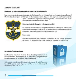 6
ASPECTOS GENERALES
Definición de delegado o delegada de Junta Electoral Municipal
Es una persona nombrada de las propuestas hechas por los partidos políticos que integran la Junta Electoral
Municipal, su desempeño tendrá lugar en el centro de votación al que ha sido asignada, sus funciones son de
apoyo a la JEM como organismo colegiado y dichas funciones sólo serán aquel-
las que expresamente les establece la ley.
Nombramiento de Delegado o Delegada de JEM.
Las Juntas Electorales Municipales podrán nombrar las delegadas o delegados
que sean necesarios, por cada uno de los centros de votación establecidos en los
municipios que tengan más de tres centros de votación.
Propuestas.
El nombramiento de cada delegado o delegada se hará de las propuestas
hechas por los partidos políticos que integren la Junta Electoral Municipal.
Período de funcionamiento.
Sus funciones inician un día antes de la elección y finalizan un día
después de éstas. El desempeño de los delegados y delegadas tendrá
lugar en el centro de votación al que son asignados.
Quienes sean nombrados delegados o delegadas de la JEM deberán
tener DUI vigente que indique que residen en el municipio donde
serán designados. (Art. 117 C.E.)
 