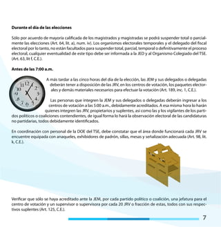 7
Durante el día de las elecciones
Sólo por acuerdo de mayoría calificada de los magistrados y magistradas se podrá suspender total o parcial-
mente las elecciones (Art. 64, lit. a), num. iv). Los organismos electorales temporales y el delegado del fiscal
electoral por lo tanto, no están facultados para suspender total, parcial, temporal o definitivamente el proceso
electoral, cualquier eventualidad de este tipo debe ser informada a la JED y al Organismo Colegiado del TSE.
(Art. 63, lit f, C.E.).
Antes de las 7:00 a.m.
A más tardar a las cinco horas del día de la elección, las JEM y sus delegados o delegadas
deberán tener a disposición de las JRV, en los centros de votación, los paquetes elector-
ales y demás materiales necesarios para efectuar la votación (Art. 189, inc. 1, C.E.).
Las personas que integren la JEM y sus delegados o delegadas deberán ingresar a los
centros de votación a las 5:00 a.m., debidamente acreditados. A esa misma hora lo harán
quienes integren las JRV, propietarios y suplentes, así como las y los vigilantes de los parti-
dos políticos o coaliciones contendientes, de igual forma lo hará la observación electoral de las candidaturas
no partidarias, todos debidamente identificados.
En coordinación con personal de la DOE del TSE, debe constatar que el área donde funcionará cada JRV se
encuentre equipada con anaqueles, exhibidores de padrón, sillas, mesas y señalización adecuada (Art. 98, lit.
k, C.E.).
Verificar que sólo se haya acreditado ante la JEM, por cada partido político o coalición, una jefatura para el
centro de votación y un supervisor o supervisora por cada 20 JRV o fracción de estas, todos con sus respec-
tivos suplentes (Art. 125, C.E.).
 