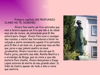 Primeiro capítulo (DE PROFUNDIS CLAMO AD TE, DOMINE):  Álvaro Pais sente um frio estranho que nem a lareira aquece um frio que não é da idade mas sim de receio, de ansiedade pois El-Rei estará para chegar. Álvaro Pais ouve o cavalgar dos cavalos, o metal das ferraduras a bater na calçada e sente novamente aquele frio estranho pois El-Rei é um bom rei, é generoso mas um Rei que jurou e que jamais quebra os seus juramentos. Álvaro recorda o dia em que D. Pedro jurou, perante sua mãe, Rainha Beatriz e o arcebispo de Braga, paz no reino e que não mataria Pero Coelho, Álvaro Gonçalves e Diogo Lopes autores da morte do seu grande amor, D. Inês de Castro apesar de todo o ódio e raiva que sentiria.   História 