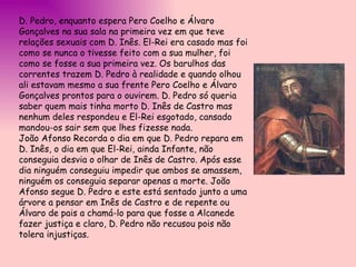 D. Pedro, enquanto espera Pero Coelho e Álvaro Gonçalves na sua sala na primeira vez em que teve relações sexuais com D. Inês. El-Rei era casado mas foi como se nunca o tivesse feito com a sua mulher, foi como se fosse a sua primeira vez. Os barulhos das correntes trazem D. Pedro à realidade e quando olhou ali estavam mesmo a sua frente Pero Coelho e Álvaro Gonçalves prontos para o ouvirem. D. Pedro só queria saber quem mais tinha morto D. Inês de Castro mas nenhum deles respondeu e El-Rei esgotado, cansado mandou-os sair sem que lhes fizesse nada.  João Afonso Recorda o dia em que D. Pedro repara em D. Inês, o dia em que El-Rei, ainda Infante, não conseguia desvia o olhar de Inês de Castro. Após esse dia ninguém conseguiu impedir que ambos se amassem, ninguém os conseguia separar apenas a morte. João Afonso segue D. Pedro e este está sentado junto a uma árvore a pensar em Inês de Castro e de repente ou Álvaro de pais a chamá-lo para que fosse a Alcanede fazer justiça e claro, D. Pedro não recusou pois não tolera injustiças. 