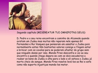 Segundo capítulo (MISEREATUR TUI OMNIPOTNS DEUS):  D. Pedro e o seu reino encontram a caminho de Alcanede quando avistam um Judeu mas muitos não reparam nele apenas Gil Fernandes e Rui Vasques que pensaram em assaltar o Judeu pois normalmente estes têm bastantes valores consigo e fingem estar a brincar com os cavalos para se poderem afastar do grupo sem que ninguém desse por isso. Mendo Pires desconfia e vai ao seu encontro e quando chega depara-se com os dois escudeiros a roubar os bens do Judeu e olha para o lado e ali estava o Judeu já morto cheio de sangue. Mendo Pires resolve levá-los ao Rei e este como não suporta injustiças manda-los matar.  