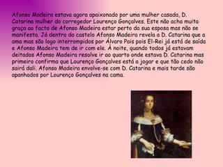 Afonso Madeira estava agora apaixonado por uma mulher casada, D. Catarina mulher do corregedor Lourenço Gonçalves. Este não acha muita graça ao facto de Afonso Madeira estar perto da sua esposa mas não se manifesta. Já dentro do castelo Afonso Madeira revela a D. Catarina que a ama mas são logo interrompidos por Álvaro Pais pois El-Rei já está de saída e Afonso Madeira tem de ir com ele. À noite, quando todos já estavam deitados Afonso Madeira resolve ir ao quarto onde estava D. Catarina mas primeiro confirma que Lourenço Gonçalves está a jogar e que tão cedo não sairá dali. Afonso Madeira envolve-se com D. Catarina e mais tarde são apanhados por Lourenço Gonçalves na cama.  