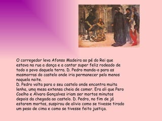 O corregedor leva Afonso Madeira ao pé do Rei que estava na rua a dança e a cantar super feliz rodeado de todo o povo daquela terra. D. Pedro manda-o para as masmorras do castelo onde iria permanecer pelo menos naquela noite.  D. Pedro volta para o seu castelo onde encontra muita lenha, uma mesa extensa cheia de comer. Era ali que Pero Coelho e Álvaro Gonçalves iriam ser mortos minutos depois da chegada ao castelo. D. Pedro, no fim de já estarem mortos, suspirou de alivio como se tivesse tirado um peso de cima e como se tivesse feito justiça. 