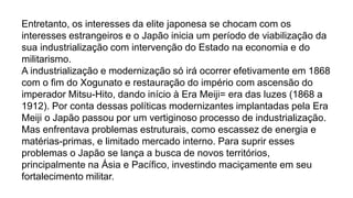 Entretanto, os interesses da elite japonesa se chocam com os
interesses estrangeiros e o Japão inicia um período de viabilização da
sua industrialização com intervenção do Estado na economia e do
militarismo.
A industrialização e modernização só irá ocorrer efetivamente em 1868
com o fim do Xogunato e restauração do império com ascensão do
imperador Mitsu-Hito, dando início à Era Meiji= era das luzes (1868 a
1912). Por conta dessas políticas modernizantes implantadas pela Era
Meiji o Japão passou por um vertiginoso processo de industrialização.
Mas enfrentava problemas estruturais, como escassez de energia e
matérias-primas, e limitado mercado interno. Para suprir esses
problemas o Japão se lança a busca de novos territórios,
principalmente na Ásia e Pacífico, investindo maciçamente em seu
fortalecimento militar.
 