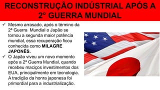 RECONSTRUÇÃO INDÚSTRIAL APÓS A
2° GUERRA MUNDIAL
 Mesmo arrasado, após o término da
2ª Guerra Mundial o Japão se
tornou a segunda maior potência
mundial, essa recuperação ficou
conhecida como MILAGRE
JAPONÊS.
 O Japão viveu um novo momento
após a 2ª Guerra Mundial, quando
recebeu maciços investimentos dos
EUA, principalmente em tecnologia.
A tradição da honra japonesa foi
primordial para a industrialização.
 