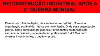 RECONSTRUÇÃO INDÚSTRIAL APÓS A
2° GUERRA MUNDIAL
Parecia ser o fim do Japão, mas aconteceu o contrário. Com uma
organização esplêndida, fez-se um novo Japão. Onde essa organização
ganhou nome como milagre japonês. Foram tantas mudanças sem
esquecer o passado, onde perderam praticamente tudo! Mas com
diversos investimentos, o Japão cresceu.
 