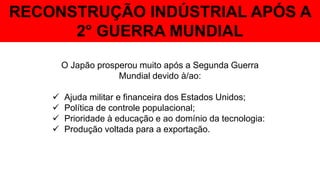 RECONSTRUÇÃO INDÚSTRIAL APÓS A
2° GUERRA MUNDIAL
O Japão prosperou muito após a Segunda Guerra
Mundial devido à/ao:
 Ajuda militar e financeira dos Estados Unidos;
 Política de controle populacional;
 Prioridade à educação e ao domínio da tecnologia:
 Produção voltada para a exportação.
 