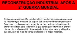 RECONSTRUÇÃO INDÚSTRIAL APÓS A
2° GUERRA MUNDIAL
O sistema educacional foi um dos fatores muito importantes que ajudou
na reconstrução industrial do Japão, por ser extremamente qualificado.
Com isso, o país conseguiu se apoiar em seu sistema educacional de
grande qualidade para fazer com o quê conseguisse forma um grande
número de profissional técnicos e de cientistas altamente qualificados,
que serviram de mão de obra para reerguer a nação nipônica.
 