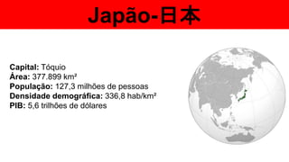 Japão-日本
Capital: Tóquio
Área: 377.899 km²
População: 127,3 milhões de pessoas
Densidade demográfica: 336,8 hab/km²
PIB: 5,6 trilhões de dólares
 