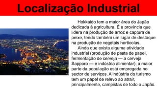 Localização Industrial
Hokkaido tem a maior área do Japão
dedicada à agricultura. É a província que
lidera na produção de arroz e captura de
peixe, tendo também um lugar de destaque
na produção de vegetais hortícolas.
Ainda que exista alguma atividade
industrial (produção de pasta de papel,
fermentação de cerveja — a cerveja
Sapporo — e indústria alimentar), a maior
parte da população está empregada no
sector de serviços. A indústria do turismo
tem um papel de relevo ao atrair,
principalmente, campistas de todo o Japão.
 