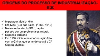 ORIGENS DO PROCESSO DE INDUSTRIALIZAÇÃO-
日本
 Imperador Mutsu- Hito
 Era Meiji (Era das luzes) (1868- 1912)
 No inicio do século XX o Japão
passou por um problema estrutural.
 Expandir território
 Em 1937 inicia uma confrontação total
com a China, que estende-se até a 2ª
Guerra Mundial
 