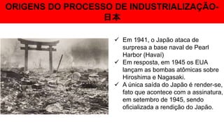 ORIGENS DO PROCESSO DE INDUSTRIALIZAÇÃO-
日本
 Em 1941, o Japão ataca de
surpresa a base naval de Pearl
Harbor (Havaí)
 Em resposta, em 1945 os EUA
lançam as bombas atômicas sobre
Hiroshima e Nagasaki.
 A única saída do Japão é render-se,
fato que acontece com a assinatura,
em setembro de 1945, sendo
oficializada a rendição do Japão.
 