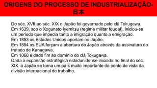 ORIGENS DO PROCESSO DE INDUSTRIALIZAÇÃO-
日本
Do séc. XVII ao séc. XIX o Japão foi governado pelo clã Tokugawa.
Em 1639, sob o Xogunato Iyemitsu (regime militar feudal), iniciou-se
um período que impedia tanto a imigração quanto a emigração.
Em 1853 os Estados Unidos aportam no Japão.
Em 1854 os EUA forçam a abertura do Japão através da assinatura do
tratado de Kanagawa.
Em 1868 é dado fim ao domínio do clã Tokugawa.
Dada a expansão estratégica estadunidense iniciada no final do séc.
XIX, o Japão se torna um país muito importante do ponto de vista da
divisão internacional do trabalho.
 
