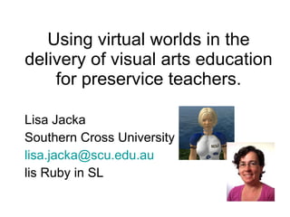 Using virtual worlds in the delivery of visual arts education for preservice teachers. Lisa Jacka Southern Cross University [email_address] lis Ruby in SL 