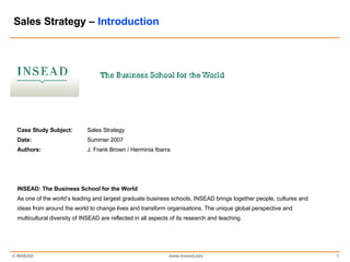Sales Strategy –  Introduction Case Study Subject: Sales Strategy Date: Summer 2007 Authors: J. Frank Brown / Herminia Ibarra INSEAD: The Business School for the World As one of the world’s leading and largest graduate business schools, INSEAD brings together people, cultures and ideas from around the world to change lives and transform organisations. The unique global perspective and multicultural diversity of INSEAD are reflected in all aspects of its research and teaching. 