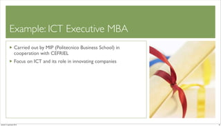Example: ICT Executive MBA 	

                   Carried out by MIP (Politecnico Business School) in
                   cooperation with CEFRIEL
                   Focus on ICT and its role in innovating companies




venerdì 15 gennaio 2010                                                  19
 