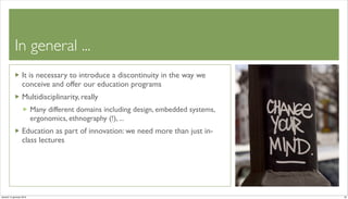 In general ...
                   It is necessary to introduce a discontinuity in the way we
                   conceive and offer our education programs
                   Multidisciplinarity, really
                          Many different domains including design, embedded systems,
                          ergonomics, ethnography (!), ...
                   Education as part of innovation: we need more than just in-
                   class lectures




venerdì 15 gennaio 2010                                                                22
 