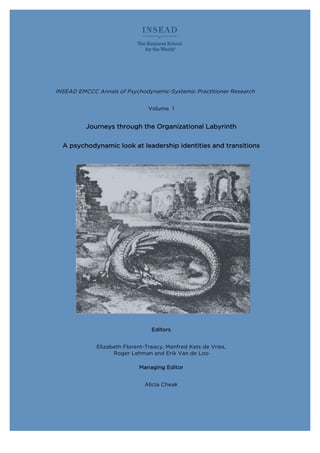 INSEAD EMCCC Annals of Psychodynamic-Systemic Practitioner Research
Volume 1
Journeys through the Organizational Labyrinth
A psychodynamic look at leadership identities and transitions
Editors
Elizabeth Florent-Treacy, Manfred Kets de Vries,
Roger Lehman and Erik Van de Loo
Managing Editor
Alicia Cheak
 