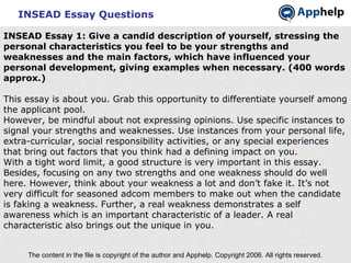 INSEAD Essay Questions The content in the file is copyright of the author and Apphelp. Copyright 2006. All rights reserved.  INSEAD Essay 1: Give a candid description of yourself, stressing the personal characteristics you feel to be your strengths and weaknesses and the main factors, which have influenced your personal development, giving examples when necessary. (400 words approx.) This essay is about you. Grab this opportunity to differentiate yourself among the applicant pool. However, be mindful about not expressing opinions. Use specific instances to signal your strengths and weaknesses. Use instances from your personal life, extra-curricular, social responsibility activities, or any special experiences that bring out factors that you think had a defining impact on you. With a tight word limit, a good structure is very important in this essay. Besides, focusing on any two strengths and one weakness should do well here. However, think about your weakness a lot and don’t fake it. It’s not very difficult for seasoned adcom members to make out when the candidate is faking a weakness. Further, a real weakness demonstrates a self awareness which is an important characteristic of a leader. A real characteristic also brings out the unique in you. 