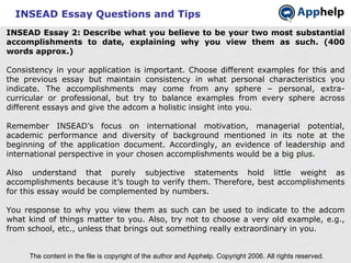 INSEAD Essay Questions and Tips INSEAD Essay 2: Describe what you believe to be your two most substantial accomplishments to date, explaining why you view them as such. (400 words approx.) Consistency in your application is important. Choose different examples for this and the previous essay but maintain consistency in what personal characteristics you indicate. The accomplishments may come from any sphere – personal, extra-curricular or professional, but try to balance examples from every sphere across different essays and give the adcom a holistic insight into you. Remember INSEAD’s focus on international motivation, managerial potential, academic performance and diversity of background mentioned in its note at the beginning of the application document. Accordingly, an evidence of leadership and international perspective in your chosen accomplishments would be a big plus. Also understand that purely subjective statements hold little weight as accomplishments because it’s tough to verify them. Therefore, best accomplishments for this essay would be complemented by numbers. You response to why you view them as such can be used to indicate to the adcom what kind of things matter to you. Also, try not to choose a very old example, e.g., from school, etc., unless that brings out something really extraordinary in you. The content in the file is copyright of the author and Apphelp. Copyright 2006. All rights reserved.  