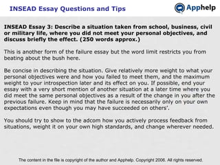 INSEAD Essay Questions and Tips INSEAD Essay 3: Describe a situation taken from school, business, civil or military life, where you did not meet your personal objectives, and discuss briefly the effect. (250 words approx.) This is another form of the failure essay but the word limit restricts you from beating about the bush here. Be concise in describing the situation. Give relatively more weight to what your personal objectives were and how you failed to meet them, and the maximum weight to your introspection later and its effect on you. If possible, end your essay with a very short mention of another situation at a later time where you did meet the same personal objectives as a result of the change in you after the previous failure. Keep in mind that the failure is necessarily only on your own expectations even though you may have succeeded on others’. You should try to show to the adcom how you actively process feedback from situations, weight it on your own high standards, and change wherever needed. The content in the file is copyright of the author and Apphelp. Copyright 2006. All rights reserved.  