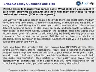 INSEAD Essay Questions and Tips INSEAD Essay4: Discuss your career goals. What skills do you expect to gain from studying at INSEAD and how will they contribute to your professional career. (500 words approx.) One way to write about career goals is to divide them into short term, medium term, and long term goals. It demonstrates clarity of thought and helps you in laying out a well thought out career path with clear transition plans across different temporal bands. It also gives an easily understandable structure to your essay in minimum words. Although the question asks only about your future career goals, it’s better to add credibility by briefly relating your career choices so far to your future plans. Tell the adcom how your choice of academic, extra-curricular or professional experiences puts you in a position to pursue the career you want to. Once you have this structure laid out, explain how INSEAD’s diverse class, strong alumni body, strong international focus, and a general management program would help you move on this path to your medium term goals. If you intend to switch industry or function, explain how these resources would help you make this transition. This portion of your essay also gives you an opportunity to demonstrate to the adcom that you have researched on the school and given an offer, you are serious about joining the school. The content in the file is copyright of the author and Apphelp. Copyright 2006. All rights reserved.  