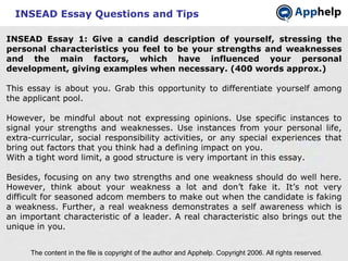 INSEAD Essay Questions and Tips INSEAD Essay 1: Give a candid description of yourself, stressing the personal characteristics you feel to be your strengths and weaknesses and the main factors, which have influenced your personal development, giving examples when necessary. (400 words approx.) This essay is about you. Grab this opportunity to differentiate yourself among the applicant pool. However, be mindful about not expressing opinions. Use specific instances to signal your strengths and weaknesses. Use instances from your personal life, extra-curricular, social responsibility activities, or any special experiences that bring out factors that you think had a defining impact on you. With a tight word limit, a good structure is very important in this essay.  Besides, focusing on any two strengths and one weakness should do well here. However, think about your weakness a lot and don’t fake it. It’s not very difficult for seasoned adcom members to make out when the candidate is faking a weakness. Further, a real weakness demonstrates a self awareness which is an important characteristic of a leader. A real characteristic also brings out the unique in you. The content in the file is copyright of the author and Apphelp. Copyright 2006. All rights reserved.  