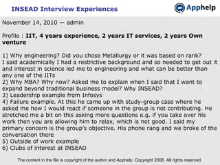 INSEAD Interview Experiences The content in the file is copyright of the author and Apphelp. Copyright 2006. All rights reserved.  November 14, 2010 — admin Profile :  IIT, 4 years experience, 2 years IT services, 2 years Own venture 1) Why engineering? Did you chose Metallurgy or it was based on rank? I said academically I had a restrictive background and so needed to get out it and interest in science led me to engineering and what can be better than any one of the IITs 2) Why MBA? Why now? Asked me to explain when I said that I want to expand beyond traditional business model? Why INSEAD? 3) Leadership example from Infosys 4) Failure example. At this he came up with study-group case where he asked me how I would react if someone in the group is not contributing. He stretched me a bit on this asking more questions e.g. if you take over his work then you are allowing him to relax, which is not good. I said my primary concern is the group’s objective. His phone rang and we broke of the conversation there  5) Outside of work example 6) Clubs of interest at INSEAD 