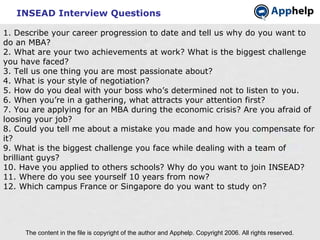 INSEAD Interview Questions The content in the file is copyright of the author and Apphelp. Copyright 2006. All rights reserved.  1. Describe your career progression to date and tell us why do you want to do an MBA? 2. What are your two achievements at work? What is the biggest challenge you have faced? 3. Tell us one thing you are most passionate about? 4. What is your style of negotiation? 5. How do you deal with your boss who’s determined not to listen to you. 6. When you’re in a gathering, what attracts your attention first? 7. You are applying for an MBA during the economic crisis? Are you afraid of loosing your job? 8. Could you tell me about a mistake you made and how you compensate for it? 9. What is the biggest challenge you face while dealing with a team of brilliant guys? 10. Have you applied to others schools? Why do you want to join INSEAD? 11. Where do you see yourself 10 years from now? 12. Which campus France or Singapore do you want to study on? 