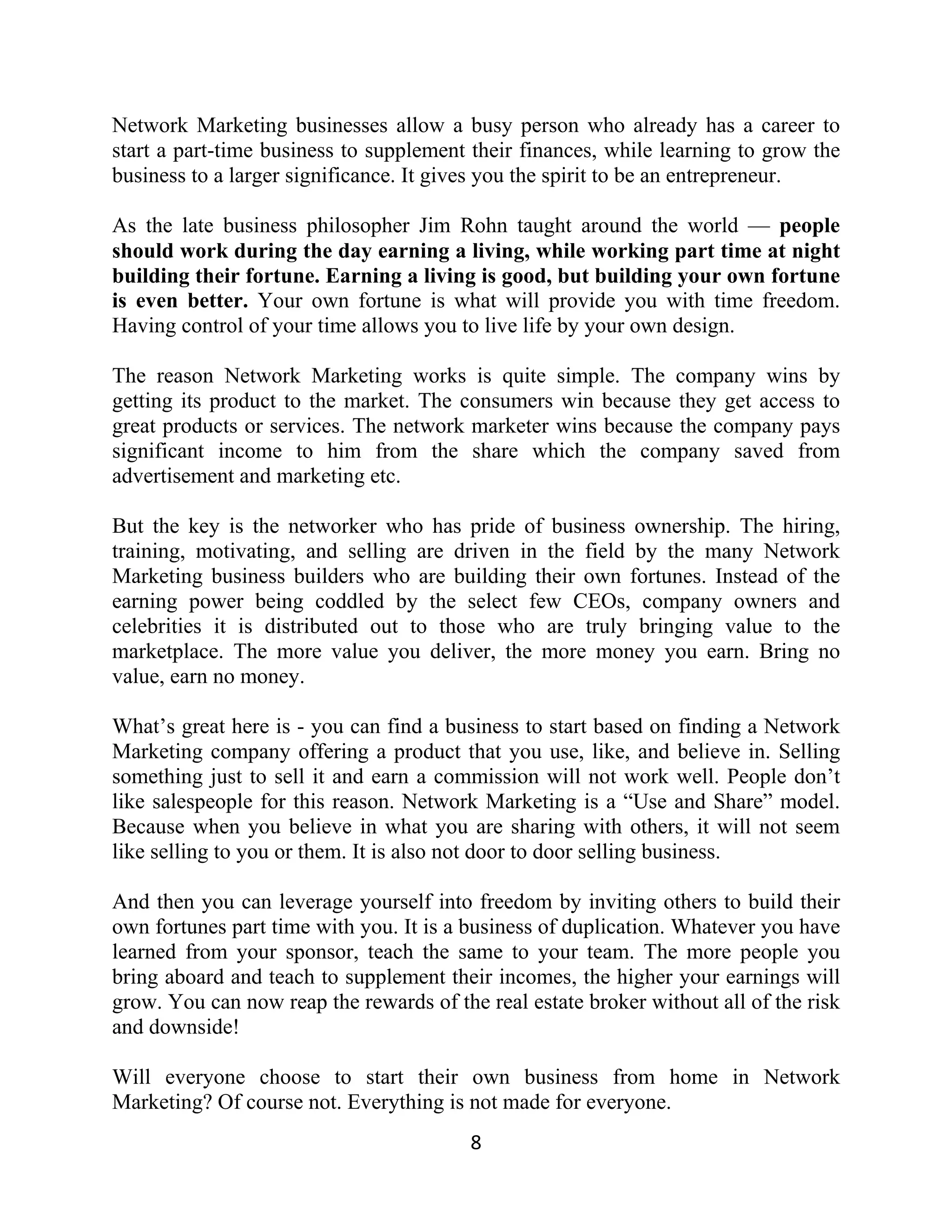 Network Marketing businesses allow a busy person who already has a career to
start a part-time business to supplement their finances, while learning to grow the
business to a larger significance. It gives you the spirit to be an entrepreneur.
As the late business philosopher Jim Rohn taught around the world — people
should work during the day earning a living, while working part time at night
building their fortune. Earning a living is good, but building your own fortune
is even better. Your own fortune is what will provide you with time freedom.
Having control of your time allows you to live life by your own design.
The reason Network Marketing works is quite simple. The company wins by
getting its product to the market. The consumers win because they get access to
great products or services. The network marketer wins because the company pays
significant income to him from the share which the company saved from
advertisement and marketing etc.
But the key is the networker who has pride of business ownership. The hiring,
training, motivating, and selling are driven in the field by the many Network
Marketing business builders who are building their own fortunes. Instead of the
earning power being coddled by the select few CEOs, company owners and
celebrities it is distributed out to those who are truly bringing value to the
marketplace. The more value you deliver, the more money you earn. Bring no
value, earn no money.
What’s great here is - you can find a business to start based on finding a Network
Marketing company offering a product that you use, like, and believe in. Selling
something just to sell it and earn a commission will not work well. People don’t
like salespeople for this reason. Network Marketing is a “Use and Share” model.
Because when you believe in what you are sharing with others, it will not seem
like selling to you or them. It is also not door to door selling business.
And then you can leverage yourself into freedom by inviting others to build their
own fortunes part time with you. It is a business of duplication. Whatever you have
learned from your sponsor, teach the same to your team. The more people you
bring aboard and teach to supplement their incomes, the higher your earnings will
grow. You can now reap the rewards of the real estate broker without all of the risk
and downside!
Will everyone choose to start their own business from home in Network
Marketing? Of course not. Everything is not made for everyone.
8
 