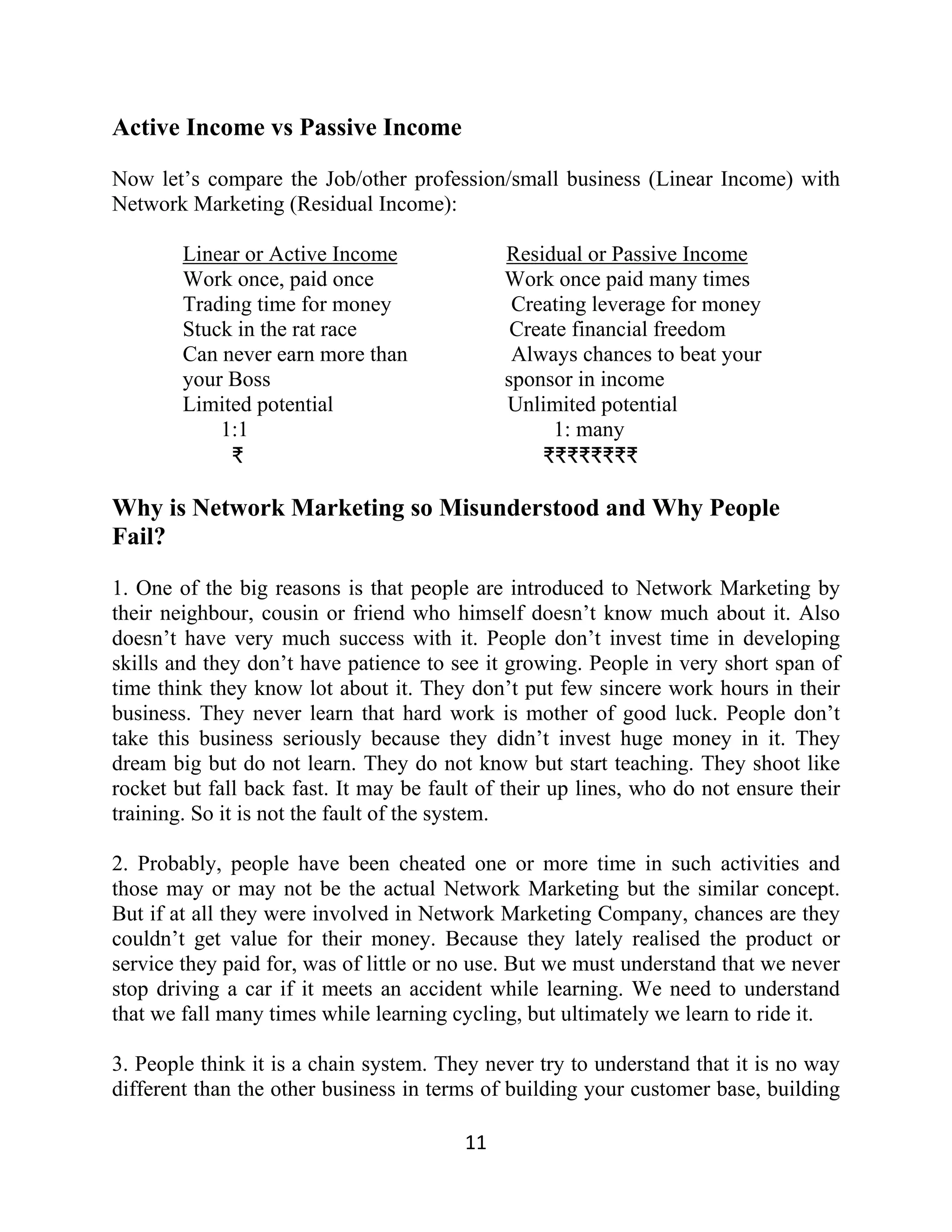 Active Income vs Passive Income
Now let’s compare the Job/other profession/small business (Linear Income) with
Network Marketing (Residual Income):
Linear or Active Income Residual or Passive Income
Work once, paid once Work once paid many times
Trading time for money Creating leverage for money
Stuck in the rat race Create financial freedom
Can never earn more than Always chances to beat your
your Boss sponsor in income
Limited potential Unlimited potential
1:1 1: many
₹ ₹₹₹₹₹₹₹₹
Why is Network Marketing so Misunderstood and Why People
Fail?
1. One of the big reasons is that people are introduced to Network Marketing by
their neighbour, cousin or friend who himself doesn’t know much about it. Also
doesn’t have very much success with it. People don’t invest time in developing
skills and they don’t have patience to see it growing. People in very short span of
time think they know lot about it. They don’t put few sincere work hours in their
business. They never learn that hard work is mother of good luck. People don’t
take this business seriously because they didn’t invest huge money in it. They
dream big but do not learn. They do not know but start teaching. They shoot like
rocket but fall back fast. It may be fault of their up lines, who do not ensure their
training. So it is not the fault of the system.
2. Probably, people have been cheated one or more time in such activities and
those may or may not be the actual Network Marketing but the similar concept.
But if at all they were involved in Network Marketing Company, chances are they
couldn’t get value for their money. Because they lately realised the product or
service they paid for, was of little or no use. But we must understand that we never
stop driving a car if it meets an accident while learning. We need to understand
that we fall many times while learning cycling, but ultimately we learn to ride it.
3. People think it is a chain system. They never try to understand that it is no way
different than the other business in terms of building your customer base, building
11
 