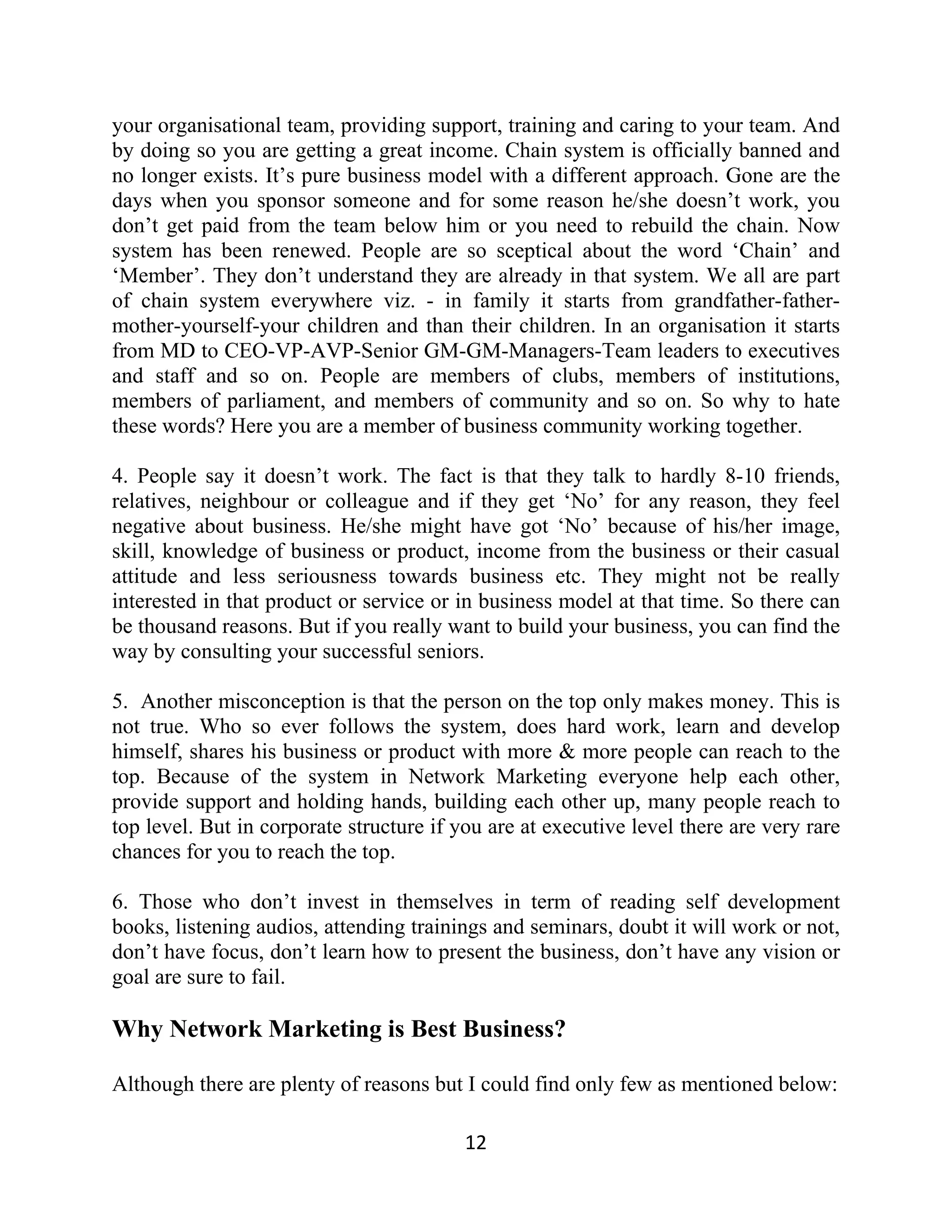 your organisational team, providing support, training and caring to your team. And
by doing so you are getting a great income. Chain system is officially banned and
no longer exists. It’s pure business model with a different approach. Gone are the
days when you sponsor someone and for some reason he/she doesn’t work, you
don’t get paid from the team below him or you need to rebuild the chain. Now
system has been renewed. People are so sceptical about the word ‘Chain’ and
‘Member’. They don’t understand they are already in that system. We all are part
of chain system everywhere viz. - in family it starts from grandfather-father-
mother-yourself-your children and than their children. In an organisation it starts
from MD to CEO-VP-AVP-Senior GM-GM-Managers-Team leaders to executives
and staff and so on. People are members of clubs, members of institutions,
members of parliament, and members of community and so on. So why to hate
these words? Here you are a member of business community working together.
4. People say it doesn’t work. The fact is that they talk to hardly 8-10 friends,
relatives, neighbour or colleague and if they get ‘No’ for any reason, they feel
negative about business. He/she might have got ‘No’ because of his/her image,
skill, knowledge of business or product, income from the business or their casual
attitude and less seriousness towards business etc. They might not be really
interested in that product or service or in business model at that time. So there can
be thousand reasons. But if you really want to build your business, you can find the
way by consulting your successful seniors.
5. Another misconception is that the person on the top only makes money. This is
not true. Who so ever follows the system, does hard work, learn and develop
himself, shares his business or product with more & more people can reach to the
top. Because of the system in Network Marketing everyone help each other,
provide support and holding hands, building each other up, many people reach to
top level. But in corporate structure if you are at executive level there are very rare
chances for you to reach the top.
6. Those who don’t invest in themselves in term of reading self development
books, listening audios, attending trainings and seminars, doubt it will work or not,
don’t have focus, don’t learn how to present the business, don’t have any vision or
goal are sure to fail.
Why Network Marketing is Best Business?
Although there are plenty of reasons but I could find only few as mentioned below:
12
 