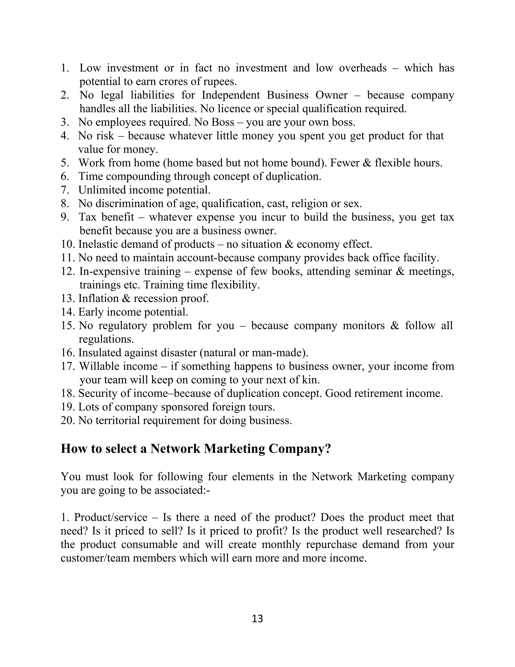 1. Low investment or in fact no investment and low overheads – which has
potential to earn crores of rupees.
2. No legal liabilities for Independent Business Owner – because company
handles all the liabilities. No licence or special qualification required.
3. No employees required. No Boss – you are your own boss.
4. No risk – because whatever little money you spent you get product for that
value for money.
5. Work from home (home based but not home bound). Fewer & flexible hours.
6. Time compounding through concept of duplication.
7. Unlimited income potential.
8. No discrimination of age, qualification, cast, religion or sex.
9. Tax benefit – whatever expense you incur to build the business, you get tax
benefit because you are a business owner.
10. Inelastic demand of products – no situation & economy effect.
11. No need to maintain account-because company provides back office facility.
12. In-expensive training – expense of few books, attending seminar & meetings,
trainings etc. Training time flexibility.
13. Inflation & recession proof.
14. Early income potential.
15. No regulatory problem for you – because company monitors & follow all
regulations.
16. Insulated against disaster (natural or man-made).
17. Willable income – if something happens to business owner, your income from
your team will keep on coming to your next of kin.
18. Security of income–because of duplication concept. Good retirement income.
19. Lots of company sponsored foreign tours.
20. No territorial requirement for doing business.
How to select a Network Marketing Company?
You must look for following four elements in the Network Marketing company
you are going to be associated:-
1. Product/service – Is there a need of the product? Does the product meet that
need? Is it priced to sell? Is it priced to profit? Is the product well researched? Is
the product consumable and will create monthly repurchase demand from your
customer/team members which will earn more and more income.
13
 