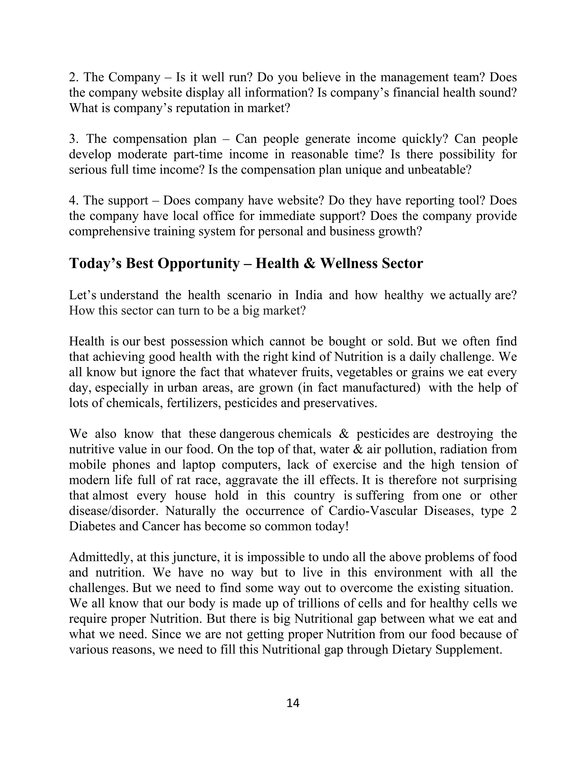 2. The Company – Is it well run? Do you believe in the management team? Does
the company website display all information? Is company’s financial health sound?
What is company’s reputation in market?
3. The compensation plan – Can people generate income quickly? Can people
develop moderate part-time income in reasonable time? Is there possibility for
serious full time income? Is the compensation plan unique and unbeatable?
4. The support – Does company have website? Do they have reporting tool? Does
the company have local office for immediate support? Does the company provide
comprehensive training system for personal and business growth?
Today’s Best Opportunity – Health & Wellness Sector
Let’s understand the health scenario in India and how healthy we actually are?
How this sector can turn to be a big market?
Health is our best possession which cannot be bought or sold. But we often find
that achieving good health with the right kind of Nutrition is a daily challenge. We
all know but ignore the fact that whatever fruits, vegetables or grains we eat every
day, especially in urban areas, are grown (in fact manufactured) with the help of
lots of chemicals, fertilizers, pesticides and preservatives.
We also know that these dangerous chemicals & pesticides are destroying the
nutritive value in our food. On the top of that, water & air pollution, radiation from
mobile phones and laptop computers, lack of exercise and the high tension of
modern life full of rat race, aggravate the ill effects. It is therefore not surprising
that almost every house hold in this country is suffering from one or other
disease/disorder. Naturally the occurrence of Cardio-Vascular Diseases, type 2
Diabetes and Cancer has become so common today!
Admittedly, at this juncture, it is impossible to undo all the above problems of food
and nutrition. We have no way but to live in this environment with all the
challenges. But we need to find some way out to overcome the existing situation.
We all know that our body is made up of trillions of cells and for healthy cells we
require proper Nutrition. But there is big Nutritional gap between what we eat and
what we need. Since we are not getting proper Nutrition from our food because of
various reasons, we need to fill this Nutritional gap through Dietary Supplement.
14
 