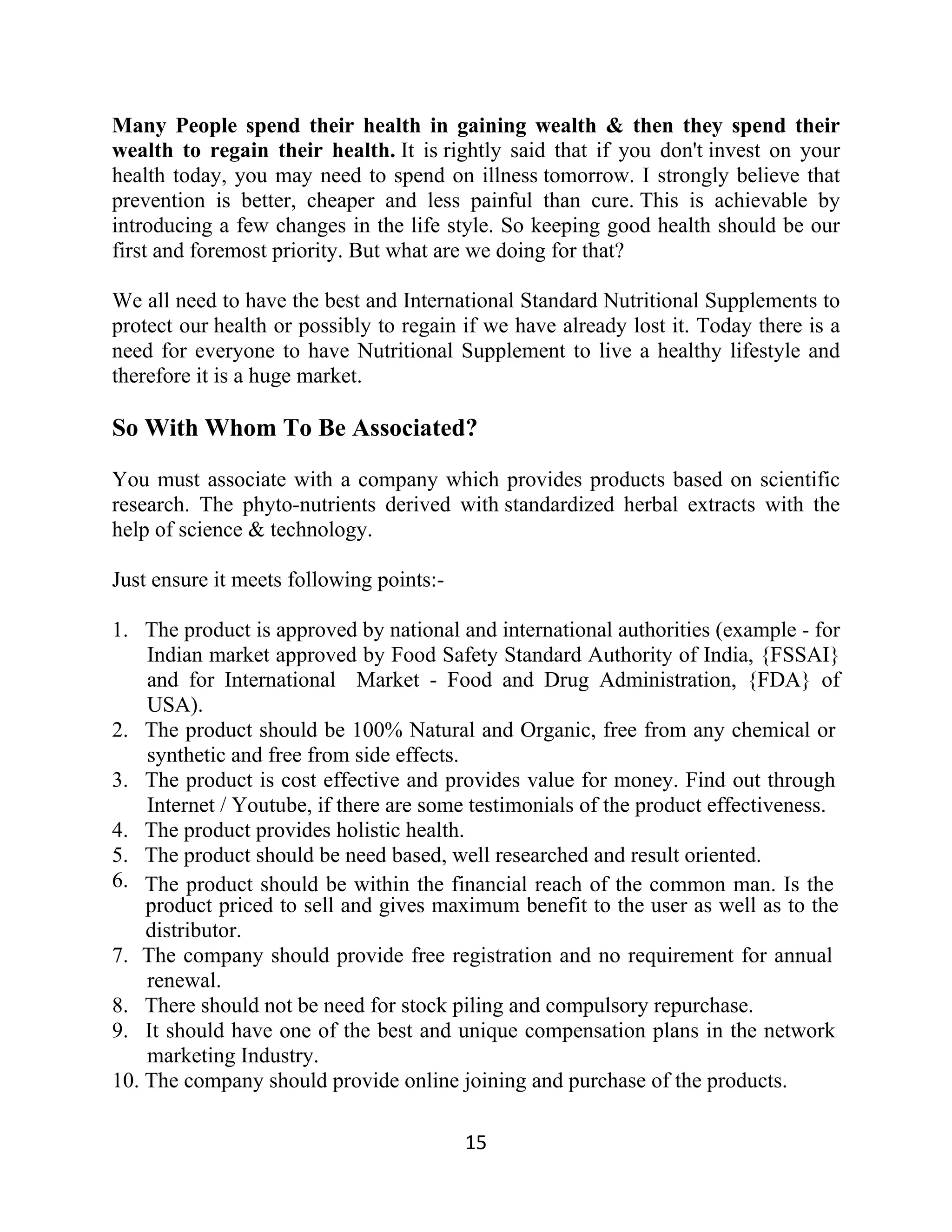 Many People spend their health in gaining wealth & then they spend their
wealth to regain their health. It is rightly said that if you don't invest on your
health today, you may need to spend on illness tomorrow. I strongly believe that
prevention is better, cheaper and less painful than cure. This is achievable by
introducing a few changes in the life style. So keeping good health should be our
first and foremost priority. But what are we doing for that?
We all need to have the best and International Standard Nutritional Supplements to
protect our health or possibly to regain if we have already lost it. Today there is a
need for everyone to have Nutritional Supplement to live a healthy lifestyle and
therefore it is a huge market.
So With Whom To Be Associated?
You must associate with a company which provides products based on scientific
research. The phyto-nutrients derived with standardized herbal extracts with the
help of science & technology.
Just ensure it meets following points:-
1. The product is approved by national and international authorities (example - for
Indian market approved by Food Safety Standard Authority of India, {FSSAI}
and for International Market - Food and Drug Administration, {FDA} of
USA).
2. The product should be 100% Natural and Organic, free from any chemical or
synthetic and free from side effects.
3. The product is cost effective and provides value for money. Find out through
Internet / Youtube, if there are some testimonials of the product effectiveness.
4. The product provides holistic health.
5. The product should be need based, well researched and result oriented.
6. The product should be within the financial reach of the common man. Is the
product priced to sell and gives maximum benefit to the user as well as to the
distributor.
7. The company should provide free registration and no requirement for annual
renewal.
8. There should not be need for stock piling and compulsory repurchase.
9. It should have one of the best and unique compensation plans in the network
marketing Industry.
10. The company should provide online joining and purchase of the products.
15
 