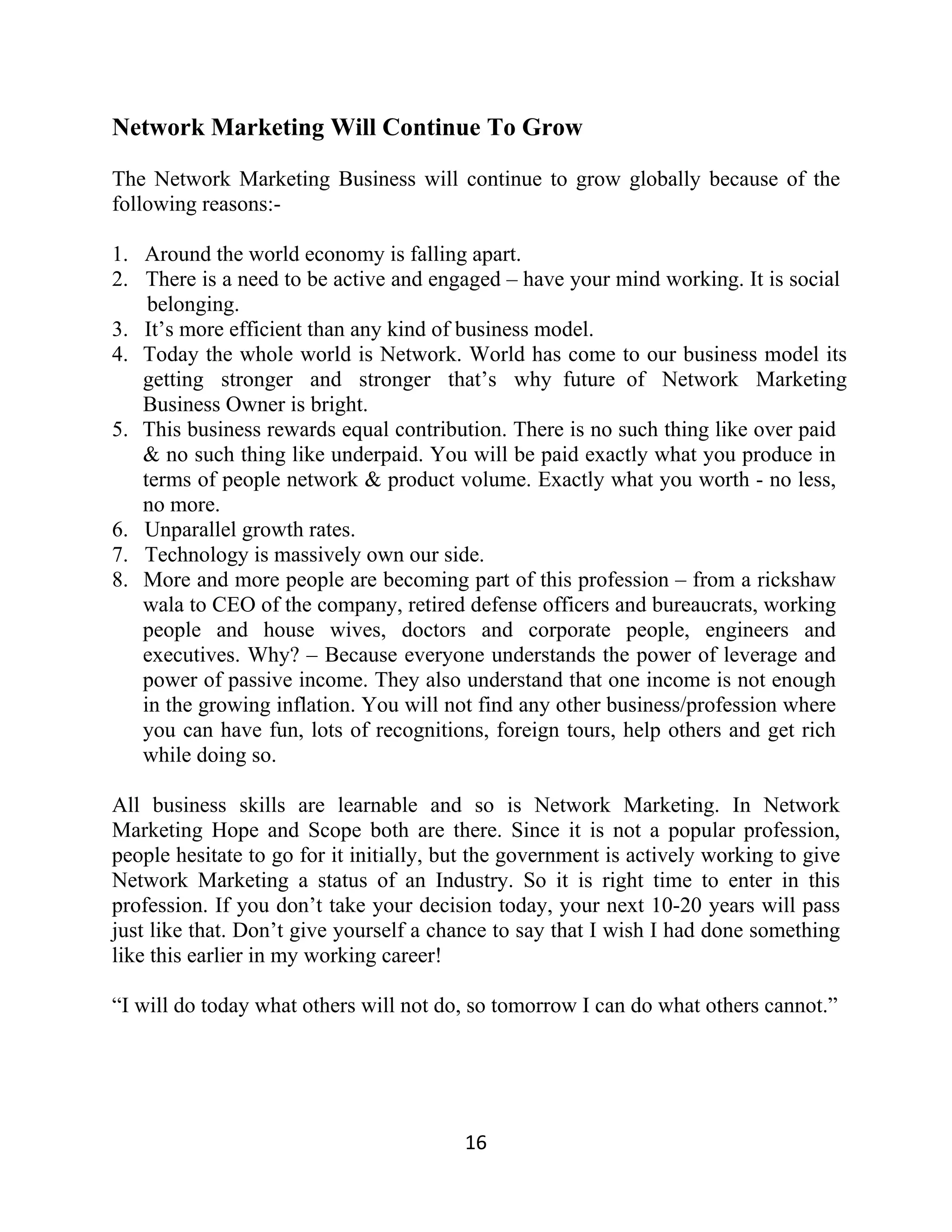 Network Marketing Will Continue To Grow
The Network Marketing Business will continue to grow globally because of the
following reasons:-
1. Around the world economy is falling apart.
2. There is a need to be active and engaged – have your mind working. It is social
belonging.
3. It’s more efficient than any kind of business model.
4. Today the whole world is Network. World has come to our business model its
getting stronger and stronger that’s why future of Network Marketing
Business Owner is bright.
5. This business rewards equal contribution. There is no such thing like over paid
& no such thing like underpaid. You will be paid exactly what you produce in
terms of people network & product volume. Exactly what you worth - no less,
no more.
6. Unparallel growth rates.
7. Technology is massively own our side.
8. More and more people are becoming part of this profession – from a rickshaw
wala to CEO of the company, retired defense officers and bureaucrats, working
people and house wives, doctors and corporate people, engineers and
executives. Why? – Because everyone understands the power of leverage and
power of passive income. They also understand that one income is not enough
in the growing inflation. You will not find any other business/profession where
you can have fun, lots of recognitions, foreign tours, help others and get rich
while doing so.
All business skills are learnable and so is Network Marketing. In Network
Marketing Hope and Scope both are there. Since it is not a popular profession,
people hesitate to go for it initially, but the government is actively working to give
Network Marketing a status of an Industry. So it is right time to enter in this
profession. If you don’t take your decision today, your next 10-20 years will pass
just like that. Don’t give yourself a chance to say that I wish I had done something
like this earlier in my working career!
“I will do today what others will not do, so tomorrow I can do what others cannot.”
16
 