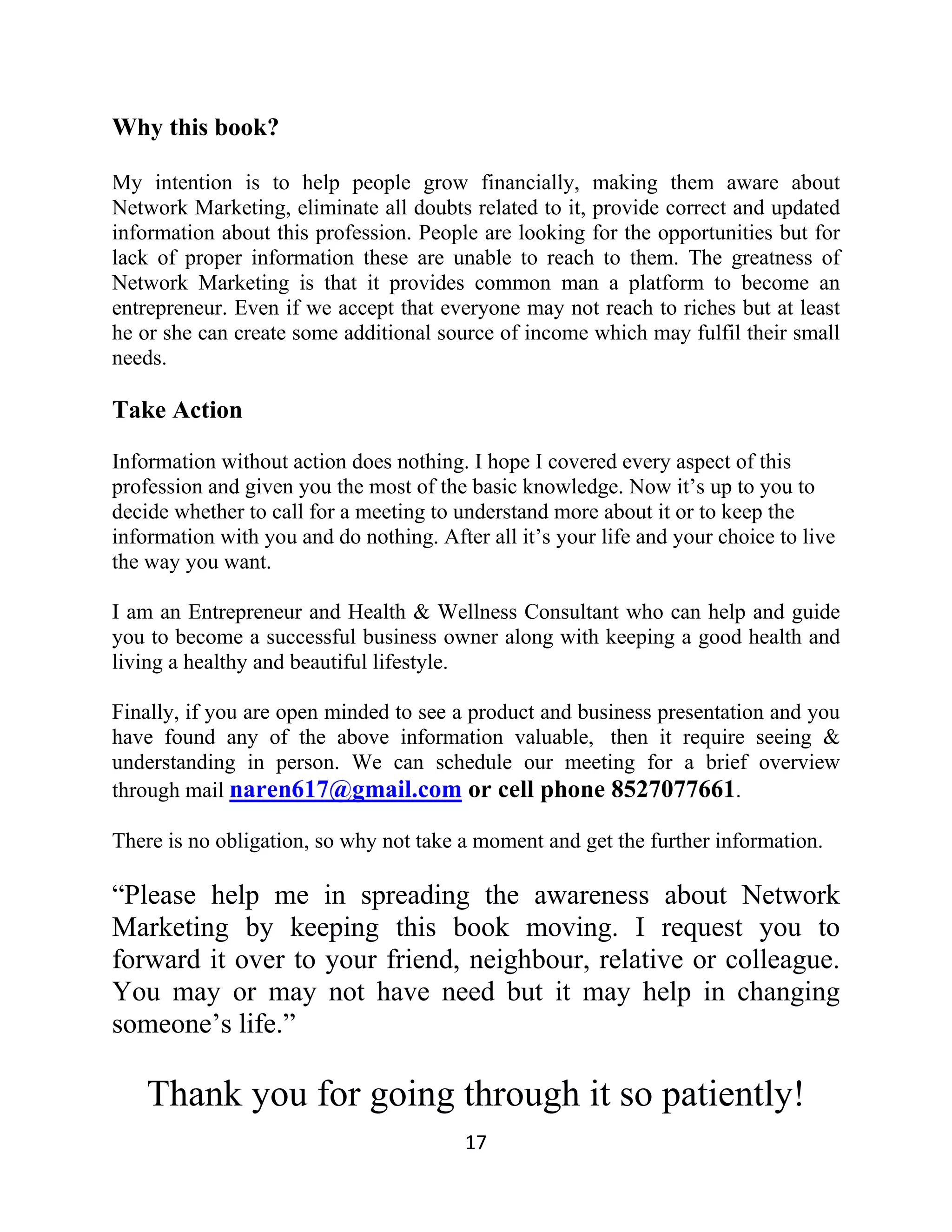 Why this book?
My intention is to help people grow financially, making them aware about
Network Marketing, eliminate all doubts related to it, provide correct and updated
information about this profession. People are looking for the opportunities but for
lack of proper information these are unable to reach to them. The greatness of
Network Marketing is that it provides common man a platform to become an
entrepreneur. Even if we accept that everyone may not reach to riches but at least
he or she can create some additional source of income which may fulfil their small
needs.
Take Action
Information without action does nothing. I hope I covered every aspect of this
profession and given you the most of the basic knowledge. Now it’s up to you to
decide whether to call for a meeting to understand more about it or to keep the
information with you and do nothing. After all it’s your life and your choice to live
the way you want.
I am an Entrepreneur and Health & Wellness Consultant who can help and guide
you to become a successful business owner along with keeping a good health and
living a healthy and beautiful lifestyle.
Finally, if you are open minded to see a product and business presentation and you
have found any of the above information valuable, then it require seeing &
understanding in person. We can schedule our meeting for a brief overview
through mail naren617@gmail.com or cell phone 8527077661.
There is no obligation, so why not take a moment and get the further information.
“Please help me in spreading the awareness about Network
Marketing by keeping this book moving. I request you to
forward it over to your friend, neighbour, relative or colleague.
You may or may not have need but it may help in changing
someone’s life.”
Thank you for going through it so patiently!
17
 