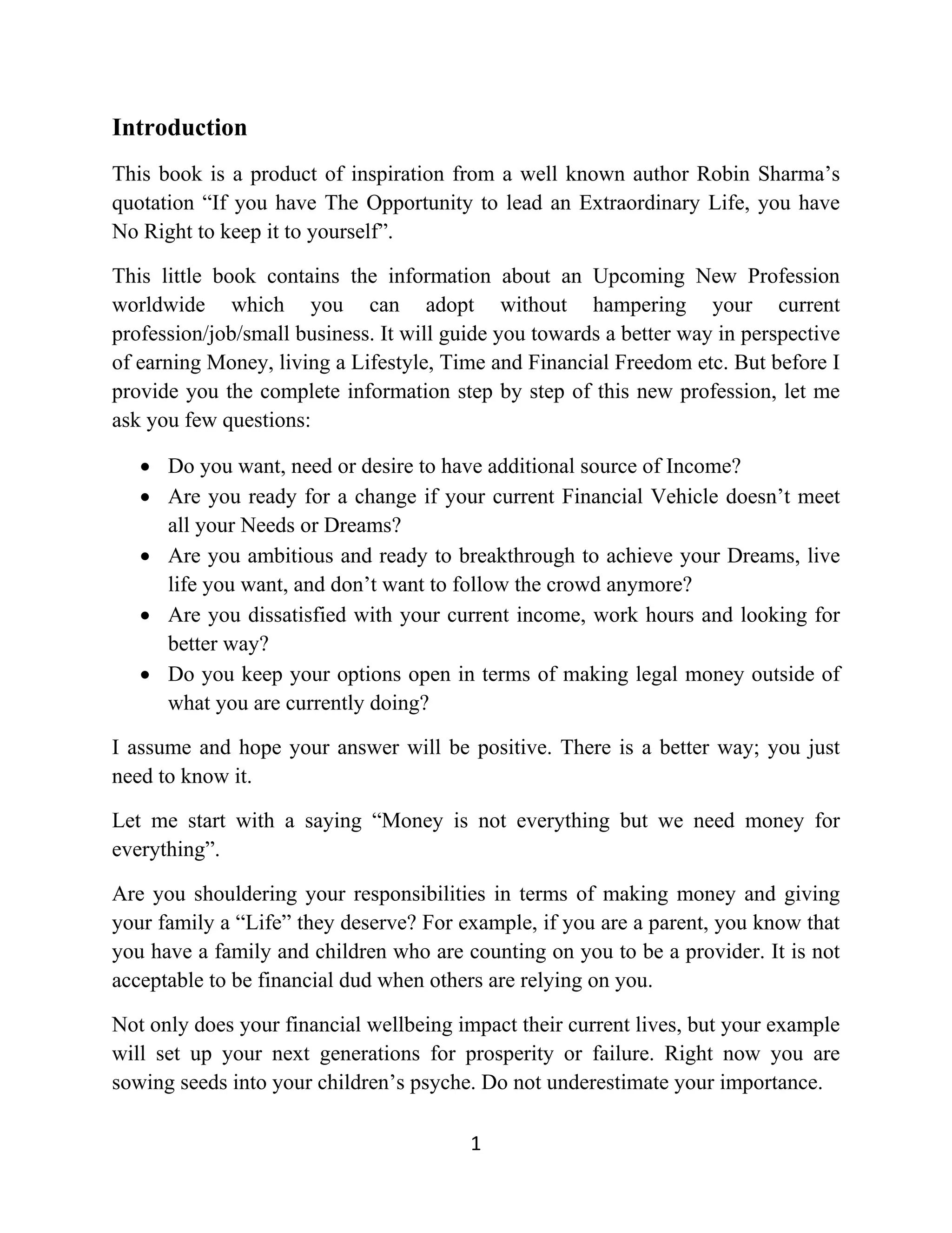 Introduction
This book is a product of inspiration from a well known author Robin Sharma’s
quotation “If you have The Opportunity to lead an Extraordinary Life, you have
No Right to keep it to yourself”.
This little book contains the information about an Upcoming New Profession
worldwide which you can adopt without hampering your current
profession/job/small business. It will guide you towards a better way in perspective
of earning Money, living a Lifestyle, Time and Financial Freedom etc. But before I
provide you the complete information step by step of this new profession, let me
ask you few questions:
• Do you want, need or desire to have additional source of Income?
• Are you ready for a change if your current Financial Vehicle doesn’t meet
all your Needs or Dreams?
• Are you ambitious and ready to breakthrough to achieve your Dreams, live
life you want, and don’t want to follow the crowd anymore?
• Are you dissatisfied with your current income, work hours and looking for
better way?
• Do you keep your options open in terms of making legal money outside of
what you are currently doing?
I assume and hope your answer will be positive. There is a better way; you just
need to know it.
Let me start with a saying “Money is not everything but we need money for
everything”.
Are you shouldering your responsibilities in terms of making money and giving
your family a “Life” they deserve? For example, if you are a parent, you know that
you have a family and children who are counting on you to be a provider. It is not
acceptable to be financial dud when others are relying on you.
Not only does your financial wellbeing impact their current lives, but your example
will set up your next generations for prosperity or failure. Right now you are
sowing seeds into your children’s psyche. Do not underestimate your importance.
1
 